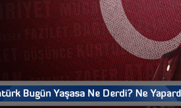 Atatürk Bugün Yaşasa Ne Derdi? Ne Yapardı?…