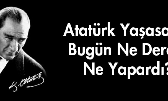 Atatürk Yaşasaydı Bugün Ne Derdi? Ne Yapardı?