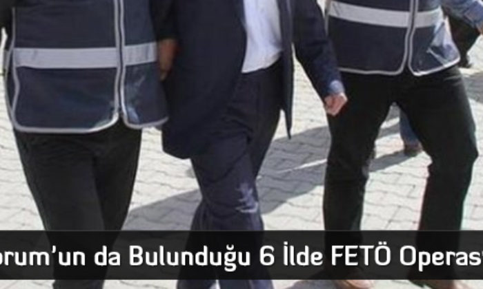 Çorum’un da Bulunduğu 6 İlde FETÖ Operasyonu
